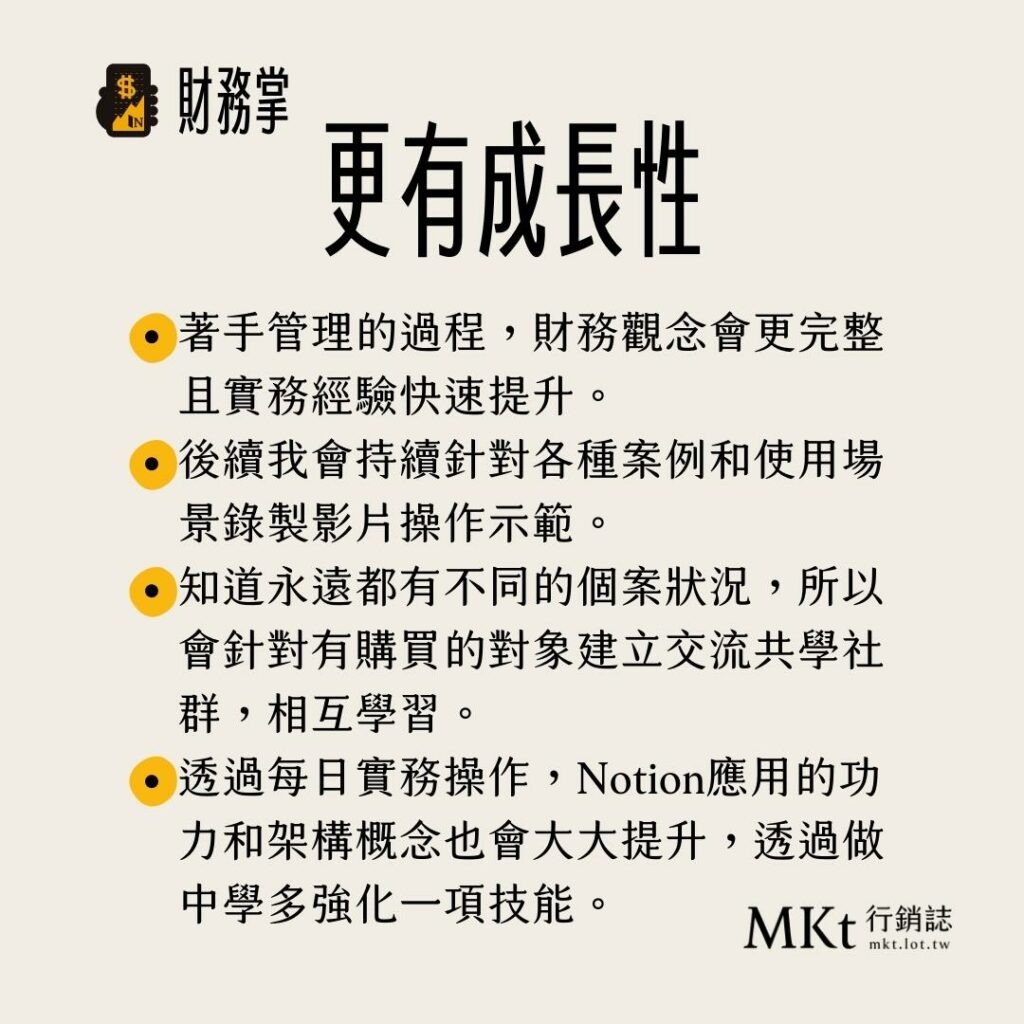 著手管理的過程,財務觀念會更完整且實務經驗快速提升。
後續我會持續針對各種案例和使用場景錄製影片操作示範。
知道永遠都有不同的個案狀況,所以會針對有購買的對象建立交流共學社群,相互學習。
透過每日實務操作,Notion應用的功力和架構概念也會大大提升,透過做中學多強化一項技能。